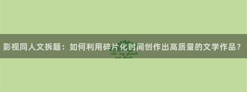 7080午夜影院：影视同人文拆题：如何利用碎片化时间创作出高质量的文学作品？